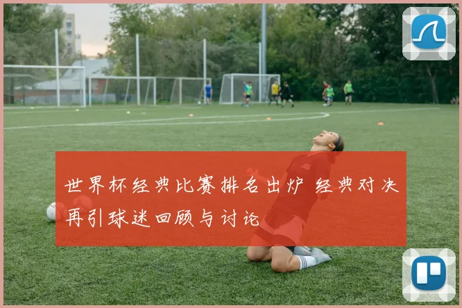 世界杯经典比赛排名出炉 经典对决再引球迷回顾与讨论