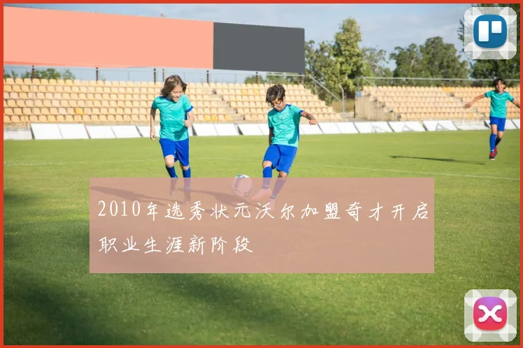2010年选秀状元沃尔加盟奇才开启职业生涯新阶段