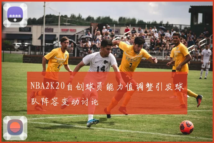 NBA2K20自创球员能力值调整引发球队阵容变动讨论