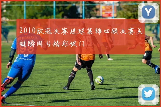 2010欧冠决赛进球集锦回顾决赛关键瞬间与精彩破门