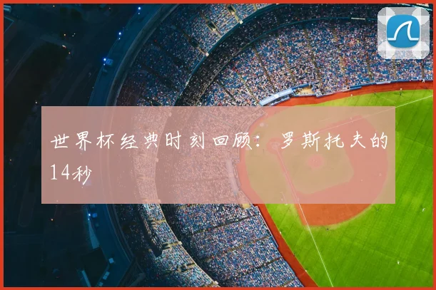 世界杯经典时刻回顾:罗斯托夫的14秒