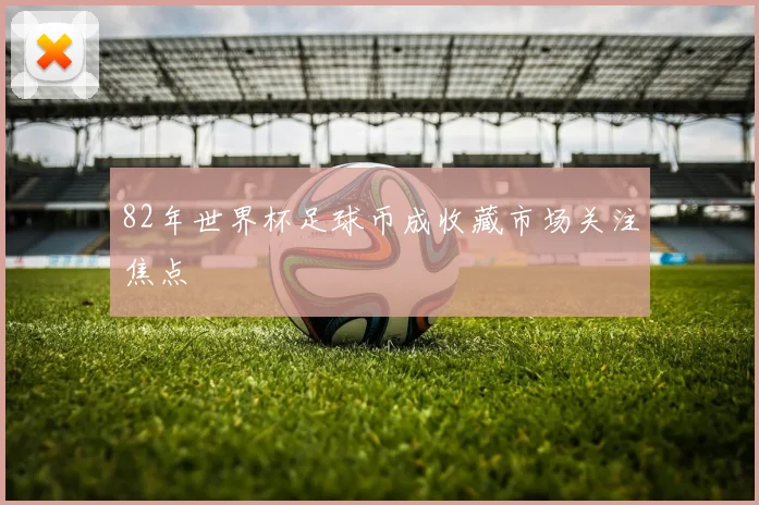 82年世界杯足球币成收藏市场关注焦点