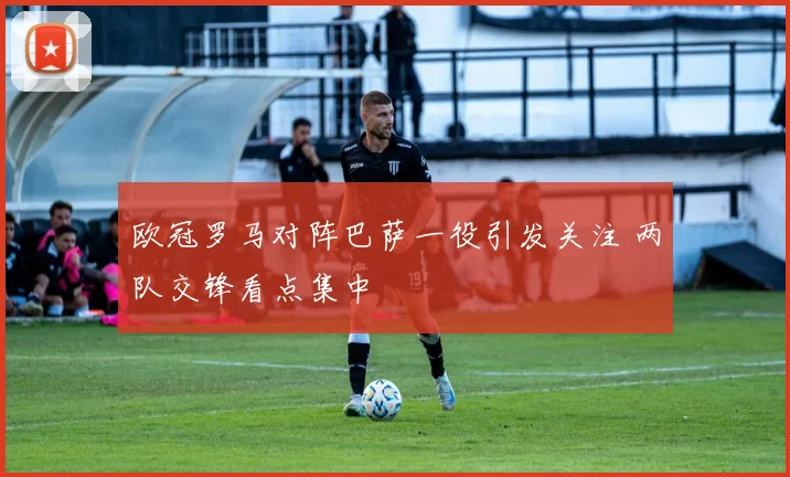 欧冠罗马对阵巴萨一役引发关注 两队交锋看点集中
