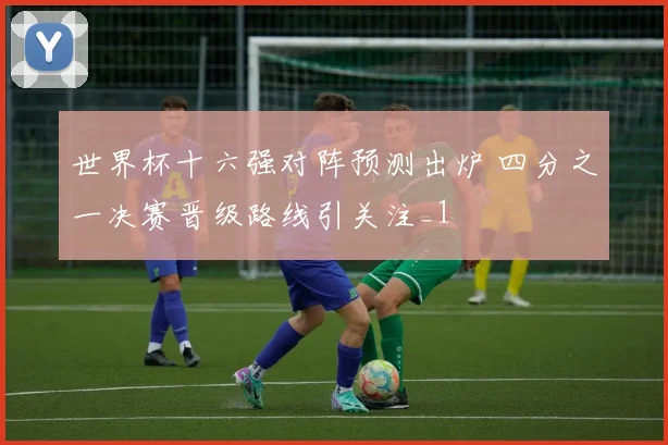 世界杯十六强对阵预测出炉 四分之一决赛晋级路线引关注_1