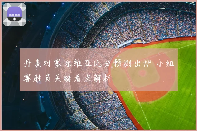 丹麦对塞尔维亚比分预测出炉 小组赛胜负关键看点解析