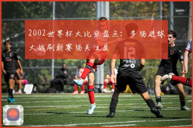 2002世界杯大比分盘点:多场进球大战刷新赛场关注度