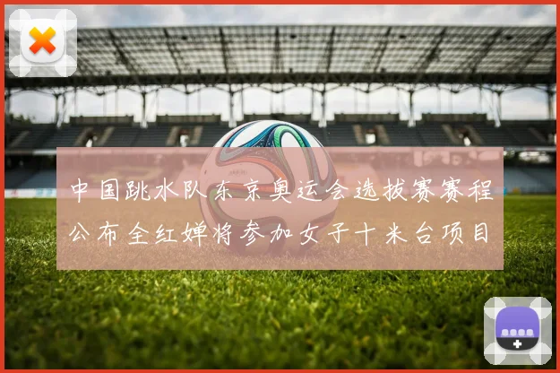 中国跳水队东京奥运会选拔赛赛程公布全红婵将参加女子十米台项目