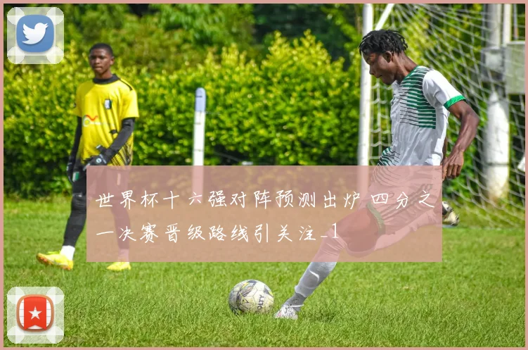 世界杯十六强对阵预测出炉 四分之一决赛晋级路线引关注_1