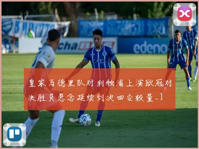 皇家马德里队对利物浦上演欧冠对决胜负悬念延续到次回合较量_1