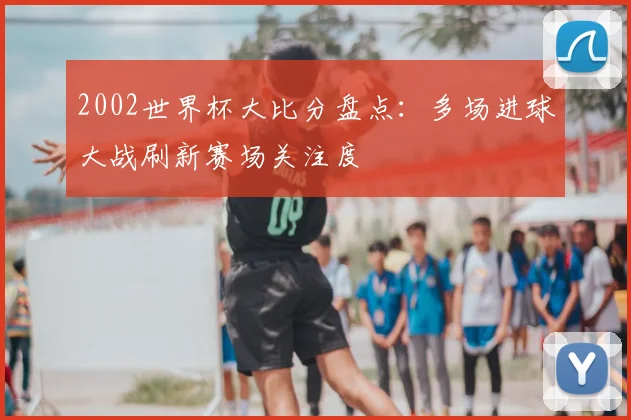 2002世界杯大比分盘点：多场进球大战刷新赛场关注度
