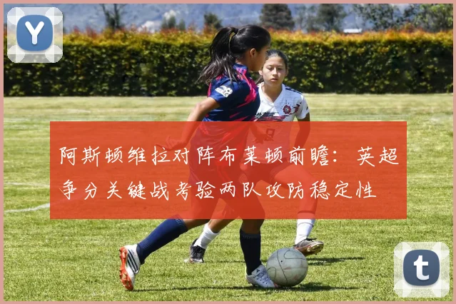 阿斯顿维拉对阵布莱顿前瞻：英超争分关键战考验两队攻防稳定性